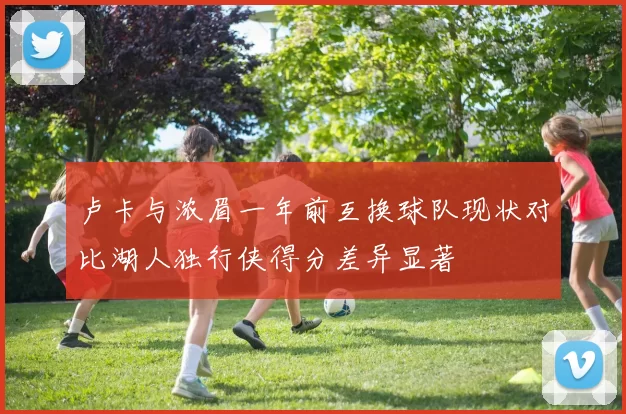 卢卡与浓眉一年前互换球队现状对比湖人独行侠得分差异显著