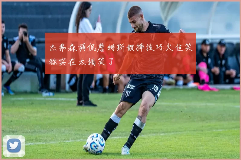 杰弗森调侃詹姆斯假摔技巧欠佳笑称实在太搞笑了