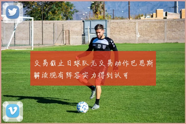 交易截止日球队无交易动作巴恩斯解读现有阵容实力得到认可