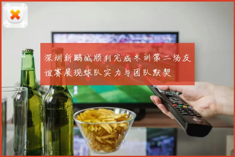 深圳新鹏城顺利完成冬训第二场友谊赛展现球队实力与团队默契