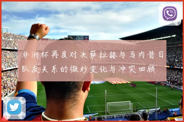 非洲杯再度对决萨拉赫与马内昔日队友关系的微妙变化与冲突回顾