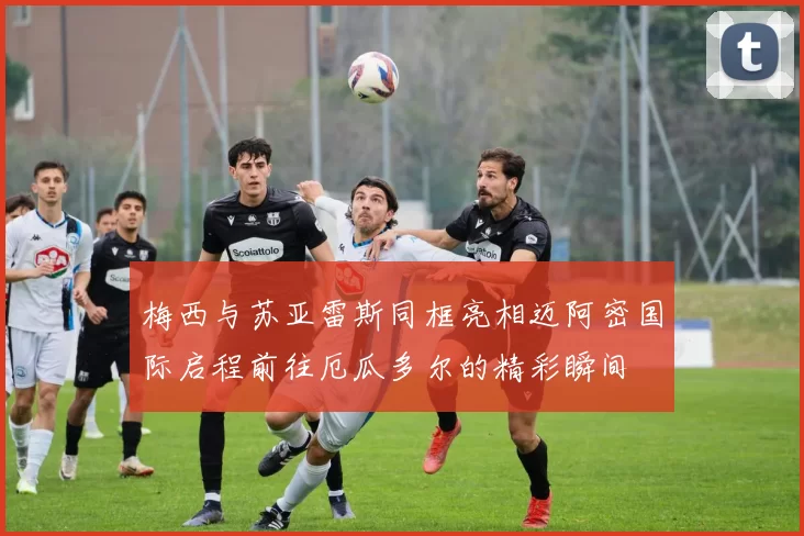梅西与苏亚雷斯同框亮相迈阿密国际启程前往厄瓜多尔的精彩瞬间