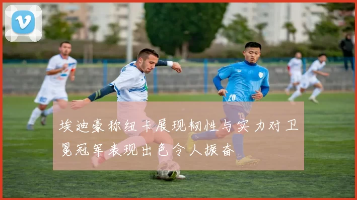 埃迪豪称纽卡展现韧性与实力对卫冕冠军表现出色令人振奋
