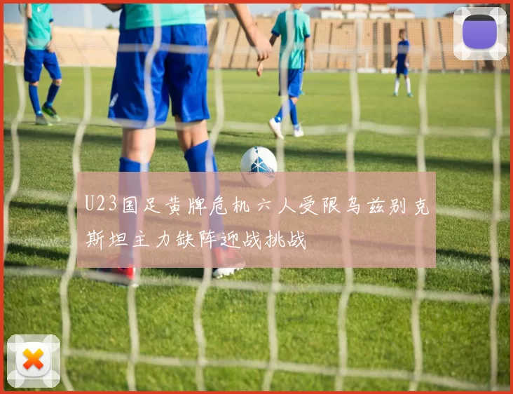 U23国足黄牌危机六人受限乌兹别克斯坦主力缺阵迎战挑战