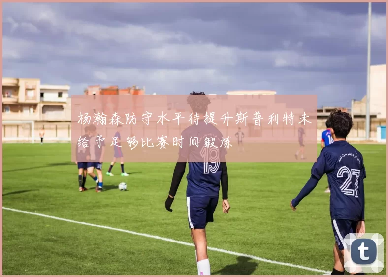 杨瀚森防守水平待提升斯普利特未给予足够比赛时间锻炼